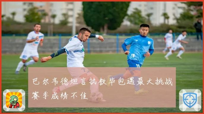 巴尔韦德坦言执教毕包遇最大挑战赛季成绩不佳