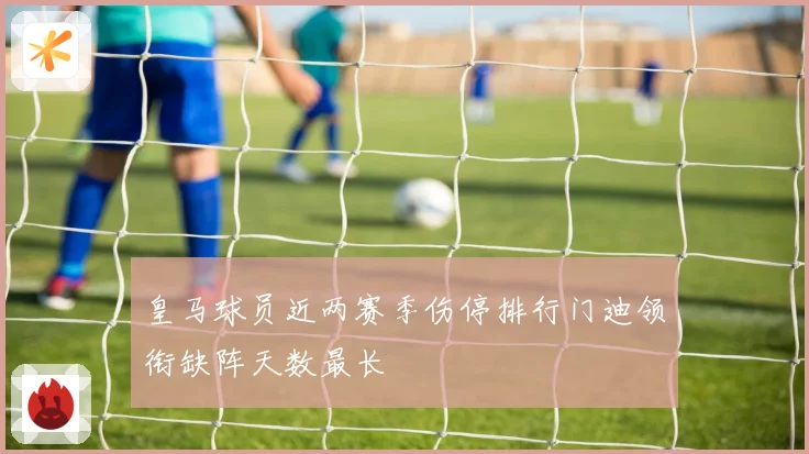 皇马球员近两赛季伤停排行门迪领衔缺阵天数最长
