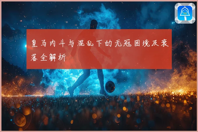 皇马内斗与混乱下的无冠困境及衰落全解析