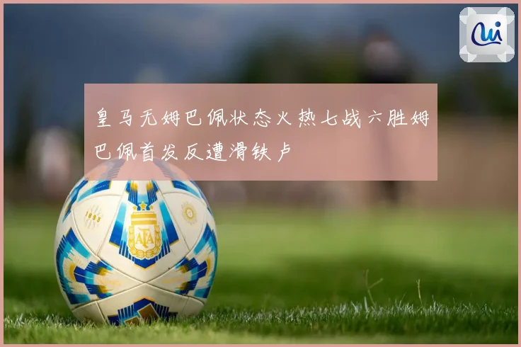 皇马无姆巴佩状态火热七战六胜姆巴佩首发反遭滑铁卢