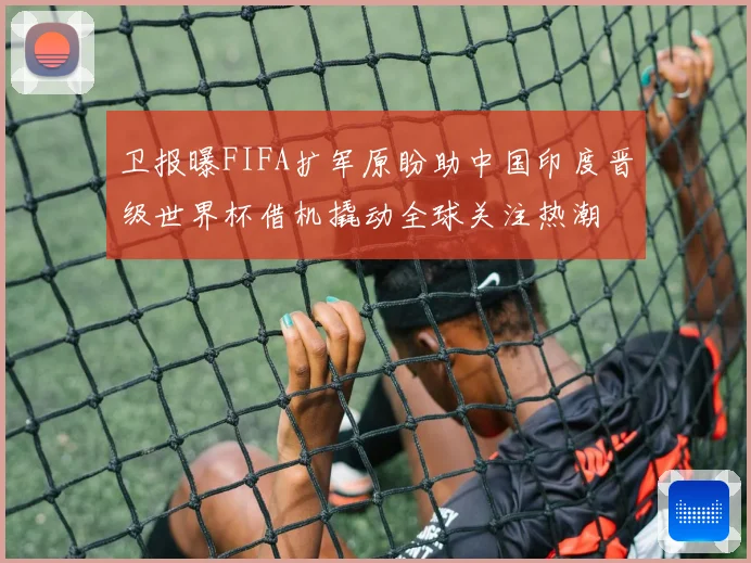卫报曝FIFA扩军原盼助中国印度晋级世界杯借机撬动全球关注热潮