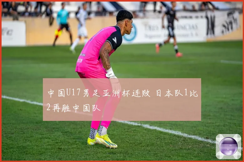 中国U17男足亚洲杯连败 日本队1比2再胜中国队