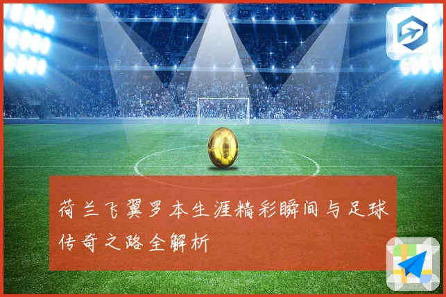 荷兰飞翼罗本生涯精彩瞬间与足球传奇之路全解析