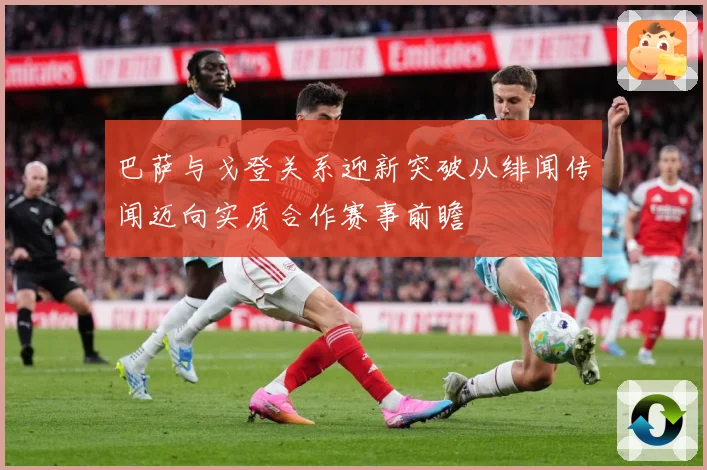 巴萨与戈登关系迎新突破从绯闻传闻迈向实质合作赛事前瞻