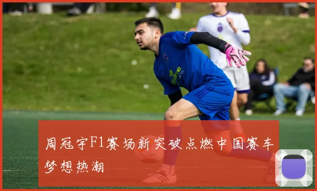 周冠宇F1赛场新突破点燃中国赛车梦想热潮