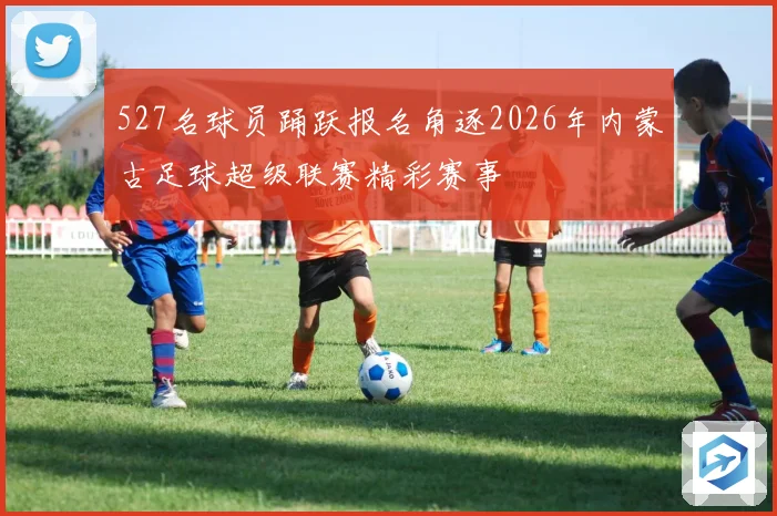 527名球员踊跃报名角逐2026年内蒙古足球超级联赛精彩赛事