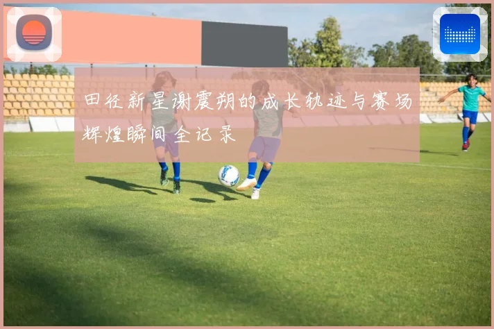 田径新星谢震朔的成长轨迹与赛场辉煌瞬间全记录
