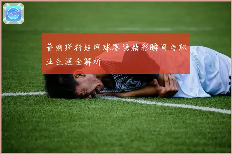 普利斯科娃网球赛场精彩瞬间与职业生涯全解析