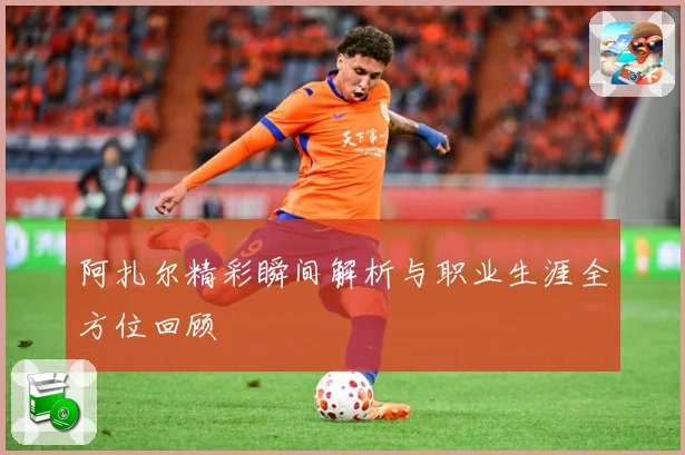 阿扎尔精彩瞬间解析与职业生涯全方位回顾
