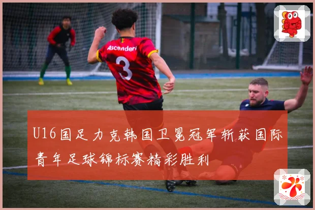 U16国足力克韩国卫冕冠军斩获国际青年足球锦标赛精彩胜利