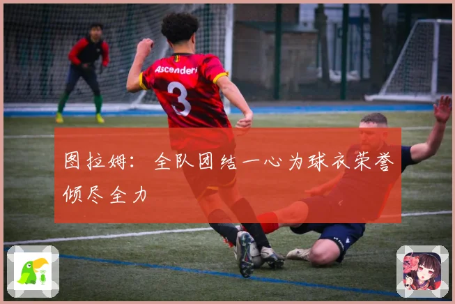 图拉姆：全队团结一心为球衣荣誉倾尽全力