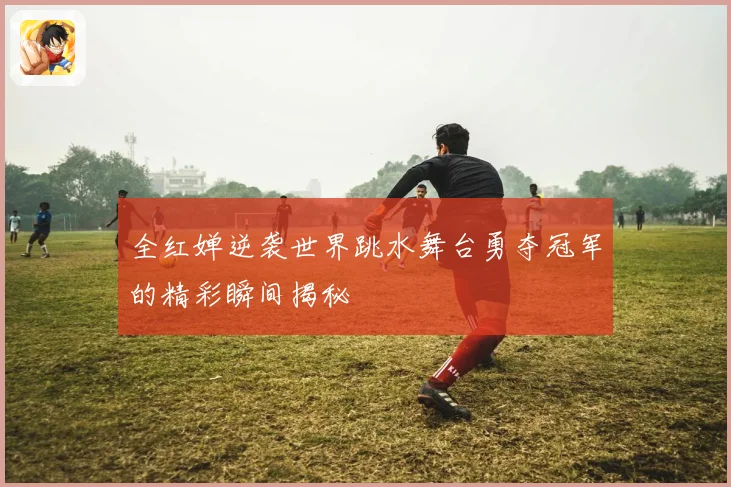 全红婵逆袭世界跳水舞台勇夺冠军的精彩瞬间揭秘