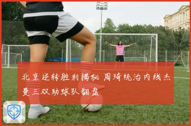 北京逆转胜利揭秘 周琦统治内线杰曼三双助球队翻盘