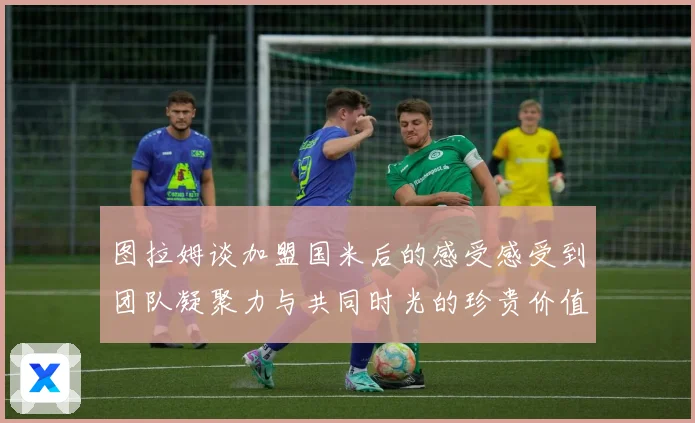 图拉姆谈加盟国米后的感受感受到团队凝聚力与共同时光的珍贵价值