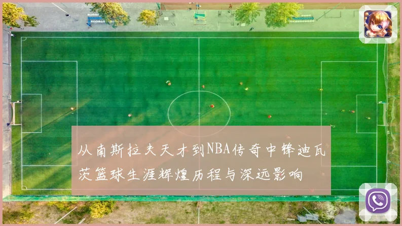 从南斯拉夫天才到NBA传奇中锋迪瓦茨篮球生涯辉煌历程与深远影响