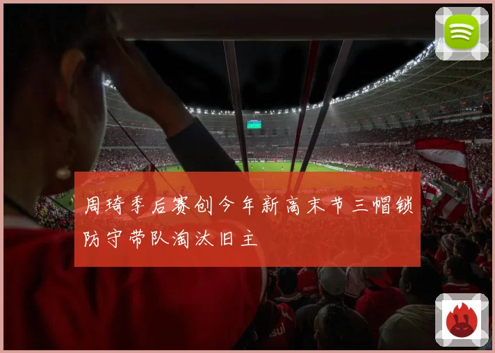 周琦季后赛创今年新高末节三帽锁防守带队淘汰旧主