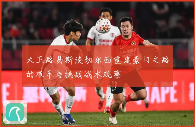 大卫路易斯谈切尔西重建豪门之路的艰辛与挑战战术观察